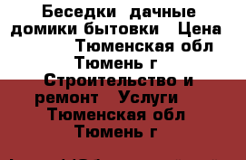 Беседки, дачные домики бытовки › Цена ­ 20 000 - Тюменская обл., Тюмень г. Строительство и ремонт » Услуги   . Тюменская обл.,Тюмень г.